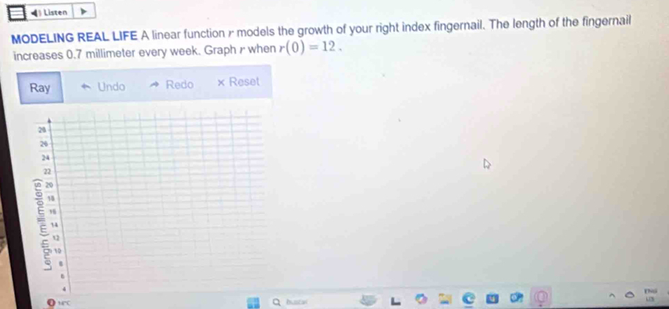 ◀》 Listen 
MODELING REAL LIFE A linear function & models the growth of your right index fingernail. The length of the fingernail 
increases 0.7 millimeter every week. Graph r when r(0)=12. 
Ray Undo Redo × Reset 
MC busta