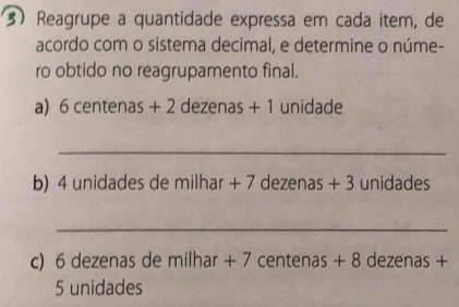 Reagrupe a quantidade expressa em cada item, de 
acordo com o sistema decimal, e determine o núme- 
ro obtido no reagrupamento final. 
a) 6 centenas + 2 dezenas + 1 unidade
_ 
b) 4 unidades de milhar + 7 dezenas + 3 unidades 
_ 
c) 6 dezenas de milhar + 7 centenas + 8 dezenas +
5 unidades