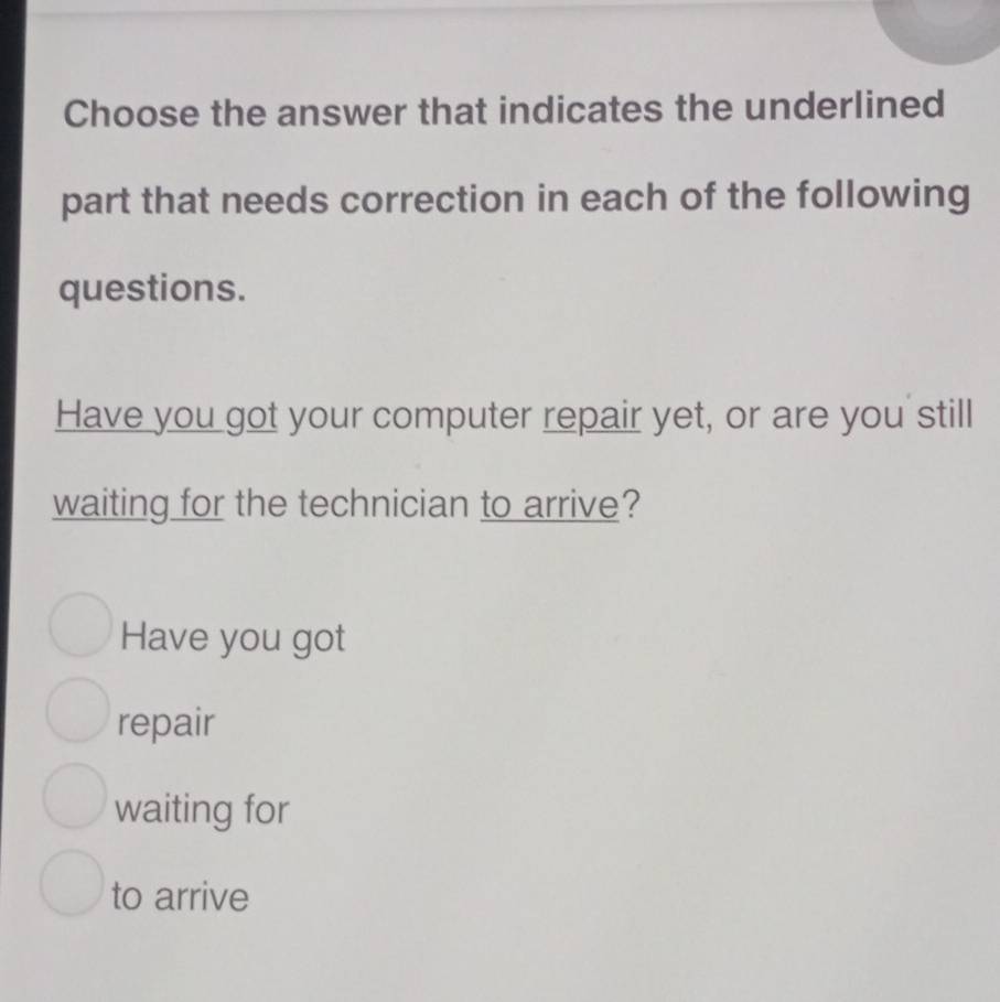 Choose the answer that indicates the underlined 
part that needs correction in each of the following 
questions. 
Have you got your computer repair yet, or are you still 
waiting for the technician to arrive? 
Have you got 
repair 
waiting for 
to arrive