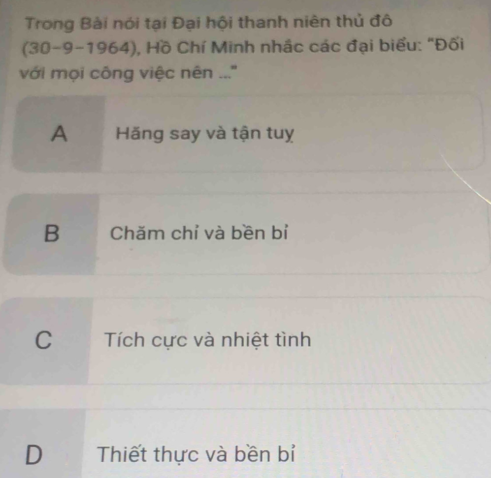 Trong Bài nói tại Đại hội thanh niên thủ đô
(30-9-1964), Hồ Chí Minh nhắc các đại biểu: "Đối
với mọi công việc nên ...''
A Hãăng say và tận tuỵ
B Chăm chỉ và bền bỉ
C Tích cực và nhiệt tình
D Thiết thực và bền bỉ