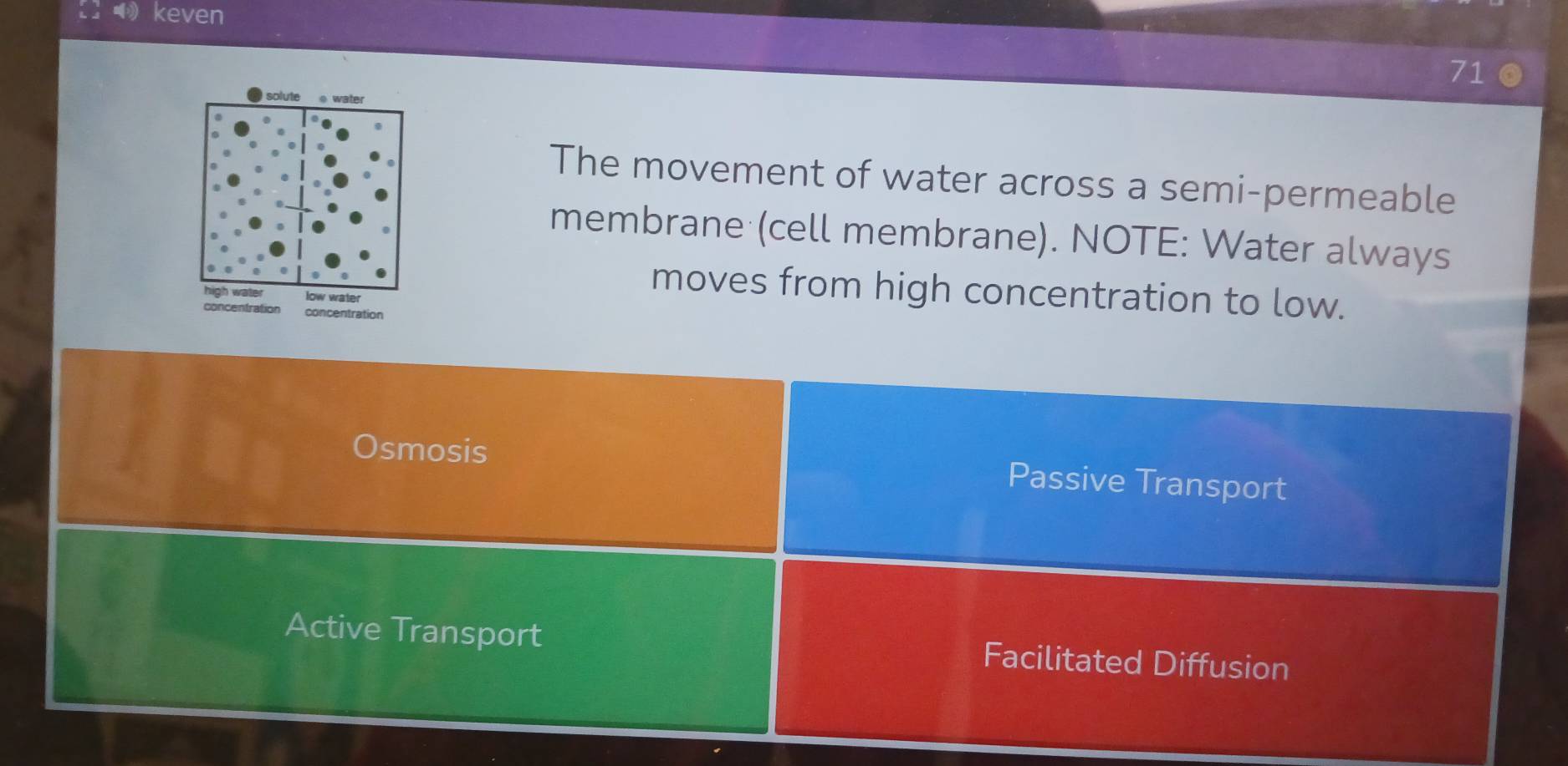 keven
71
The movement of water across a semi-permeable
membrane (cell membrane). NOTE: Water always
moves from high concentration to low.
concentration concentration
Osmosis Passive Transport
Active Transport Facilitated Diffusion