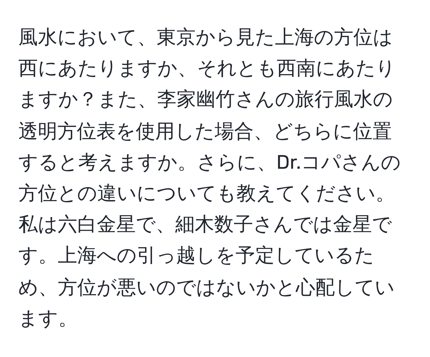 風水において、東京から見た上海の方位は西にあたりますか、それとも西南にあたりますか？また、李家幽竹さんの旅行風水の透明方位表を使用した場合、どちらに位置すると考えますか。さらに、Dr.コパさんの方位との違いについても教えてください。私は六白金星で、細木数子さんでは金星です。上海への引っ越しを予定しているため、方位が悪いのではないかと心配しています。