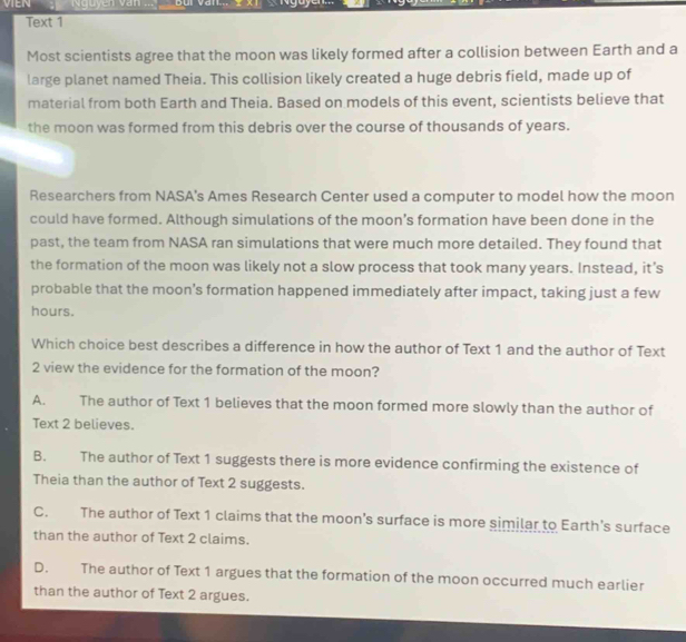 VIEN Nguyễn văn Bui Van. xT « Ngoyen.
Text 1
Most scientists agree that the moon was likely formed after a collision between Earth and a
large planet named Theia. This collision likely created a huge debris field, made up of
material from both Earth and Theia. Based on models of this event, scientists believe that
the moon was formed from this debris over the course of thousands of years.
Researchers from NASA’s Ames Research Center used a computer to model how the moon
could have formed. Although simulations of the moon’s formation have been done in the
past, the team from NASA ran simulations that were much more detailed. They found that
the formation of the moon was likely not a slow process that took many years. Instead, it’s
probable that the moon’s formation happened immediately after impact, taking just a few
hours.
Which choice best describes a difference in how the author of Text 1 and the author of Text
2 view the evidence for the formation of the moon?
A. The author of Text 1 believes that the moon formed more slowly than the author of
Text 2 believes.
B. The author of Text 1 suggests there is more evidence confirming the existence of
Theia than the author of Text 2 suggests.
C. The author of Text 1 claims that the moon’s surface is more similar to Earth's surface
than the author of Text 2 claims.
D. The author of Text 1 argues that the formation of the moon occurred much earlier
than the author of Text 2 argues.