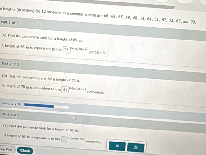 heights (in inches) for 12 students in a seminar course are 66, 63, 65, 69, 68, 73, 64, 71, 62, 72, 67, and 70. 
Part 1 of 3 
(a) Find the percentile rank for a height of 65 in. 
A height of 65 in is equivalent to the 25 th (st/nd/rd) percentile. 
Part 2 of 3 
(b) Find the percentile rank for a height of 70 in. 
A height of 70 in is equivalent to the 67 th (st /nd /rd) percentile. 
Part: 2 / 3 
Part 3 of 3 
(c) Find the percentile rank for a height of 63 in. 
A height of 63 in is equivalent to the □^(th(at/nd/rd)) percentile. × 
kip Part Check