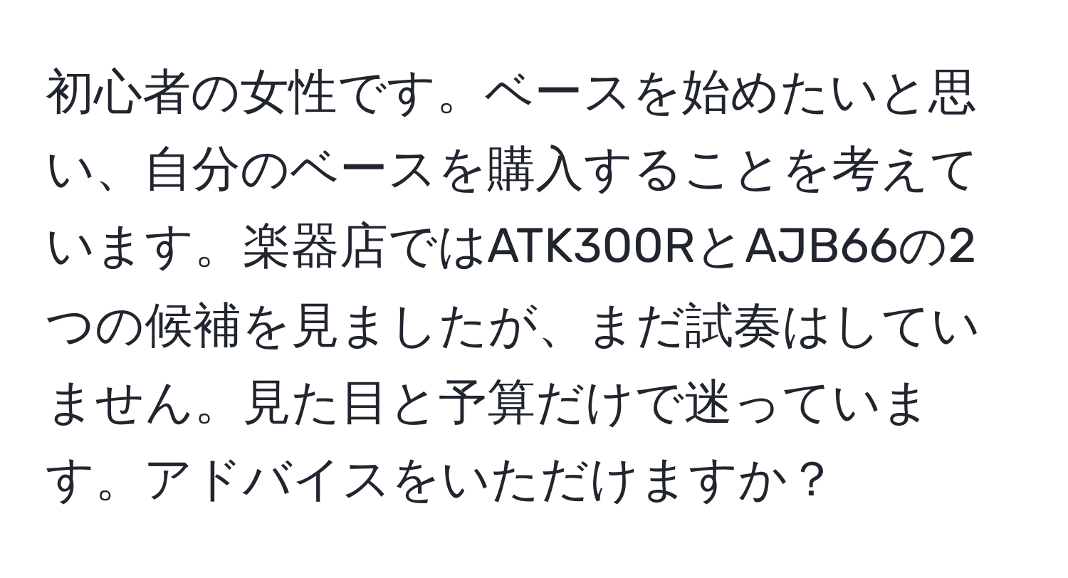 初心者の女性です。ベースを始めたいと思い、自分のベースを購入することを考えています。楽器店ではATK300RとAJB66の2つの候補を見ましたが、まだ試奏はしていません。見た目と予算だけで迷っています。アドバイスをいただけますか？