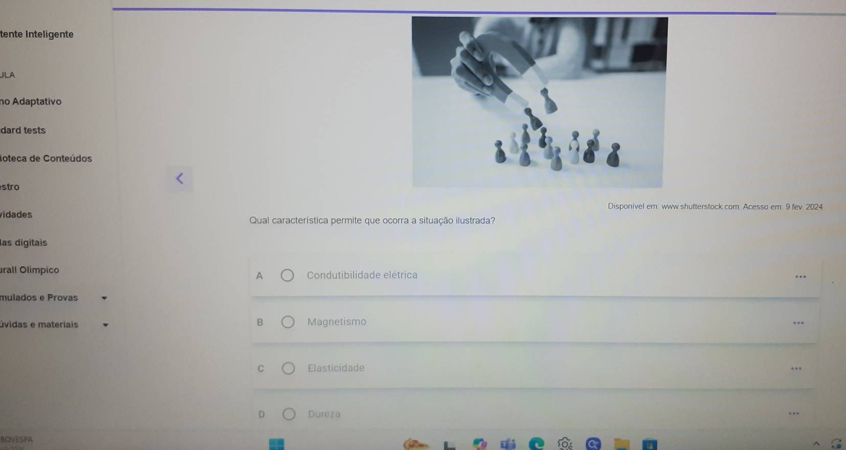 tente Inteligente
JLA
no Adaptativo
dard tests
loteca de Conteúdos
stro
Disponivel em: www shutterstock com. Acesso em: 9 fev. 2024
vidades
Qual característica permite que ocorra a situação ilustrada?
las digitais
urall Olímpico
A Condutibilidade elétrica
mulados e Provas
B
úvidas e materiais Magnetismo
..
C Elasticidade
D Dureza . .
BOVESPA