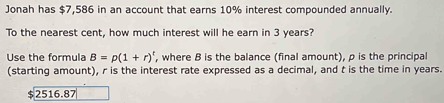 Jonah has $7,586 in an account that earns 10% interest compounded annually. 
To the nearest cent, how much interest will he earn in 3 years? 
Use the formula B=p(1+r)^t , where B is the balance (final amount), p is the principal 
(starting amount), r is the interest rate expressed as a decimal, and t is the time in years. 
ς 2516.87