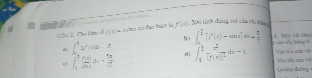 Chương 4. NGUYÊN HAM, TÍCH PHÂN
Câu 2. Cho hàm số f(x)=xsin x có đạo hàm là f'(x). Xét tính đúng sai của các khẩu 
4. Một vật chuy
b) ∈t _0^((frac π)2)[f'(x)-sin x]dx= π /2 . 6 văn tốc bằng 0.
a) ∈t _0^((frac π)2)2f'(x)dx=π.
c) ∈t _ π /3 ^ π /2  f(x)/sin x dx= 5π /72 .
d) ∈t _ π /4 ^ π /2 frac x^2[f(x)]^2dx=1. Vận tốc của vật
Văn tốc của vật
Quảng đường