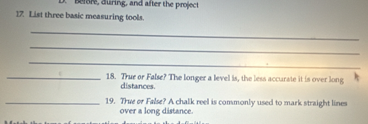 Before, during, and after the project 
17 List three basic measuring tools. 
_ 
_ 
_ 
_18. True or False? The longer a level is, the less accurate it is over long 
distances. 
_19. True or False? A chalk reel is commonly used to mark straight lines 
over a long distance.