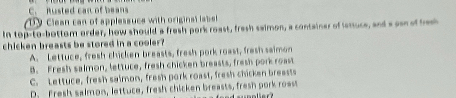 C. Rusted can of beans
Dy Clean can of applesauce with original label 
In top-to-bottom order, how should a fresh pork roast, fresh saimon, a container of istuce, and a esn of fros
chicken breasts be stored in a cooler?
A. Lettuce, fresh chicken breasts, fresh pork roast, fresh saimon
B. Fresh salmon, lettuce, fresh chicken breasts, fresh pork roast
C. Lettuce, fresh salmon, fresh pork roast, fresh chicken breasts
D. Fresh salmon, lettuce, fresh chicken breasts, fresh pork roast