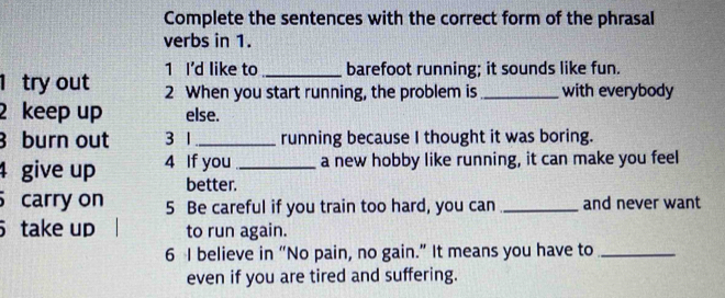 Complete the sentences with the correct form of the phrasal 
verbs in 1. 
1 I'd like to _barefoot running; it sounds like fun. 
1 try out 2 When you start running, the problem is _with everybody 
2 keep up else. 
3 burn out 3 1 _ running because I thought it was boring. 
4 give up 4 If you _a new hobby like running, it can make you feel 
better. 
carry on 5 Be careful if you train too hard, you can _and never want 
take up to run again. 
6 I believe in “No pain, no gain.” It means you have to_ 
even if you are tired and suffering.