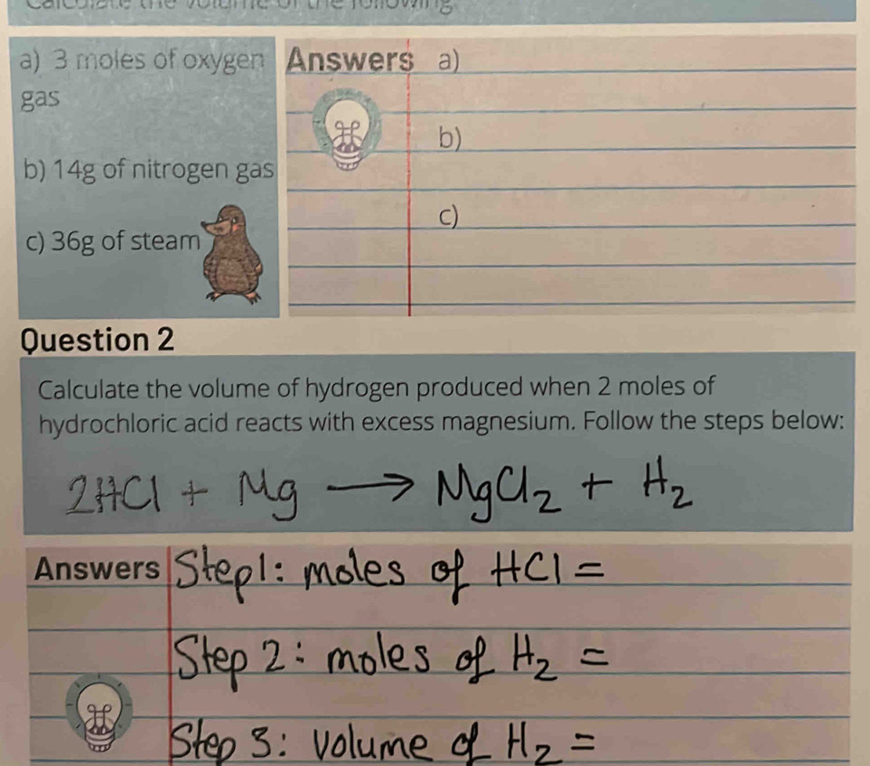 3 moles of oxygen Answers a) 
gas 
H 
b) 
b) 14g of nitrogen gas 
c) 
c) 36g of steam 
Question 2 
Calculate the volume of hydrogen produced when 2 moles of 
hydrochloric acid reacts with excess magnesium. Follow the steps below: 
Answers