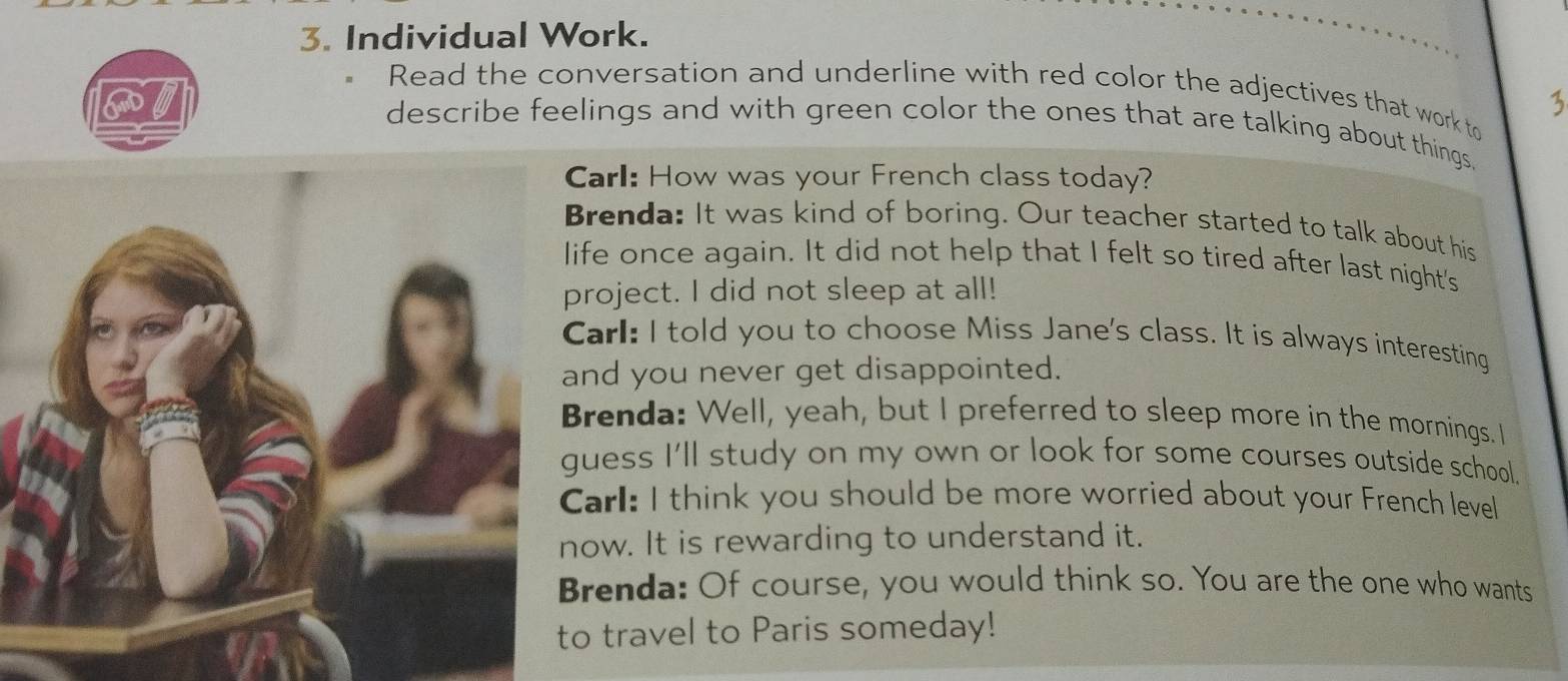 Individual Work. 
Read the conversation and underline with red color the adjectives that work to 
3 
describe feelings and with green color the ones that are talking about things. 
arl: How was your French class today? 
renda: It was kind of boring. Our teacher started to talk about his 
fe once again. It did not help that I felt so tired after last night's 
roject. I did not sleep at all! 
arl: I told you to choose Miss Jane's class. It is always interesting 
nd you never get disappointed. 
renda: Well, yeah, but I preferred to sleep more in the mornings. I 
uess I'll study on my own or look for some courses outside school. 
arl: I think you should be more worried about your French level 
ow. It is rewarding to understand it. 
renda: Of course, you would think so. You are the one who wants 
travel to Paris someday!