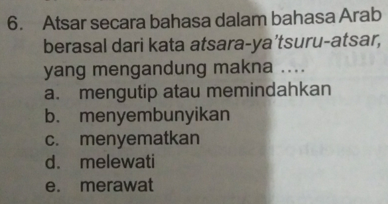 Atsar secara bahasa dalam bahasa Arab
berasal dari kata atsara-ya’tsuru-atsar,
yang mengandung makna ....
a. mengutip atau memindahkan
b. menyembunyikan
c. menyematkan
d. melewati
e. merawat