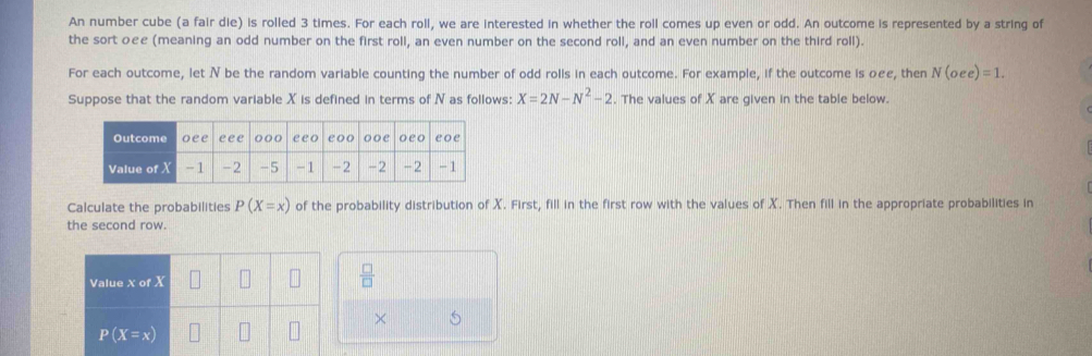 An number cube (a fair die) is rolled 3 times. For each roll, we are interested in whether the roll comes up even or odd. An outcome is represented by a string of 
the sort oεe (meaning an odd number on the first roll, an even number on the second roll, and an even number on the third roll). 
For each outcome, let N be the random variable counting the number of odd rolls in each outcome. For example, if the outcome is oee, then N(oee)=1. 
Suppose that the random variable X is defined in terms of N as follows: X=2N-N^2-2. The values of X are given in the table below. 
Calculate the probabilities P(X=x) of the probability distribution of X. First, fill in the first row with the values of X. Then fill in the appropriate probabilities in 
the second row. 
Value X of X
 □ /□  
× 5
P(X=x)