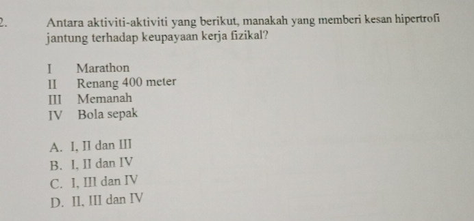 Antara aktiviti-aktiviti yang berikut, manakah yang memberi kesan hipertrofi
jantung terhadap keupayaan kerja fizikal?
I Marathon
II Renang 400 meter
III Memanah
IV Bola sepak
A. I, II dan III
B. I, II dan IV
C. I, III dan IV
D. Il, III dan IV