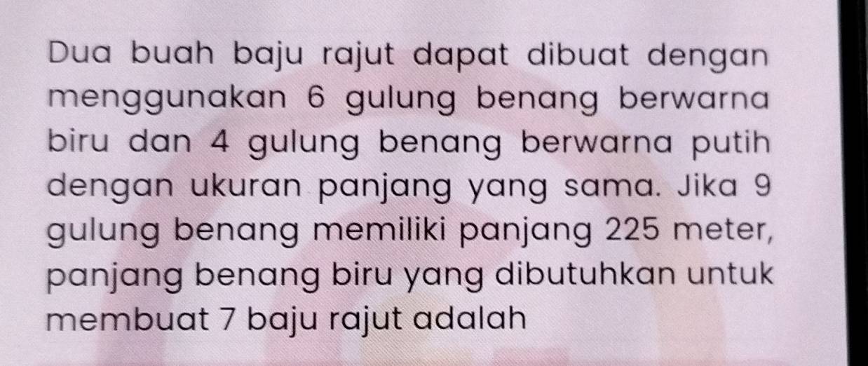 Dua buah baju rajut dapat dibuat dengan 
menggunakan 6 gulung benang berwarna 
biru dan 4 gulung benang berwarna putih 
dengan ukuran panjang yang sama. Jika 9
gulung benang memiliki panjang 225 meter, 
panjang benang biru yang dibutuhkan untuk 
membuat 7 baju rajut adalah