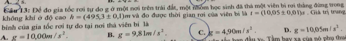 Để đo gia tốc rơi tự do g ở một nơi trên trái đất, một nhóm học sinh đã thả một viên bi rơi thằng đứng trong
không khí ở độ cao h=(495,3± 0,1)n m và đo được thời gian rơi của viên bi là t=(10,05± 0,01)s. Giá trị trung
bình của gia tốc rơi tự do tại nơi thả viên bi là
A. g=10,00m/s^2. B. g=9,81m/s^2. C. g=4,90m/s^2. D. g=10,05m/s^2. 
ố s b an đầu va. Tầm bay xa của nó phụ thuc