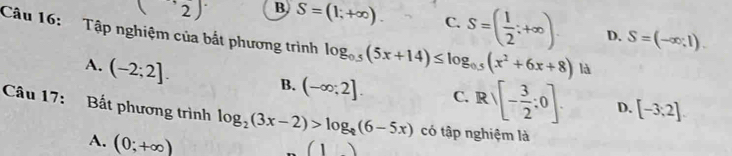 (2) B, S=(1;+∈fty ). C. S=( 1/2 ;+∈fty ). D. S=(-∈fty ,1). 
Câu 16: Tập nghiệm của bắt phương trình log _0.5(5x+14)≤ log _0.5(x^2+6x+8) là
A. (-2;2].
B. (-∈fty ;2]. C. Rsqrt([-frac 3)2:0]. D. [-3;2]
Câu 17: Bất phương trình log _2(3x-2)>log _?(6-5x) có tập nghiệm là
A. (0;+∈fty )
(1)