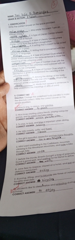NAME GRADE & SECTION_
1. IDENTIFICATION Wirite the correct anower on the space provided.
_
). Who wrote the poem "I am an
_witing is true or factua 2. A type of Literary Genres wherein
3. A type of Literary Genres where
_
_tories come from the author's imagination  4. A writing that is meant to be acted
_
on a stage la plavi 5. Writing that is concerned with the
n e auty ef lanauagé 6. A type of Context Ciues where a
_
_meaning of the unfamilicr wors. similat word is placed in the same sentence to know fiv 
I A type off Context clues with the
same meaning of the unfomiliat word is placed with an 
object to be compared. B. A lype of Context Clues where a
_unfamillar word. description is given to undenvland the meaning of the 
9. Among the sblings of thin body
structure, Balbell is the only one who is partly. Whal is the
gntorym of the underined word?
_help undentand the meanings of difficult word. 10. Words thsat appeor in sentences to
IL CORRECT MEI Direction: Change the underlined faully parofes to make
space provided. the structure correct. Wime the comect aniwer on the
Corect answer Move 1o sing, to dançe, and paintina
2. Nica loves chatting online friends, playing computer
CORRECT ANSWER anmes, and to wotch fouTube videos
3. To stop, to look, and listen is important when driving.
CORRECT ANSWER:
CORRECT ANSWER 4. He talks sweelfy, softly, and fluent.
5. The girl is beautiful, respectful and has mory thoughts.
CORRECT ANSWER
6. Mimi went snorkelling in the Caribbean, mountain
_
climbing in the Himalayan Mountains, and rode a bike
CORRECT ANSWER: through Italy
7. Before the movie, Emesto bought a bag of popcorn
CORRECT AnSWER found a good seat, and walting for his friend to amive.
COPRECT ANSWER delicious restaurant._ 8. Jane flew to Greece, stayed at a hotel, and gat at
COPRECT ANSWER. favarite exercises. 9. Running, lifting, and to bloycle are three of Ashley
_
sfudents like to sleep, relax and enjoying during
CORRECT ANSWER: summer