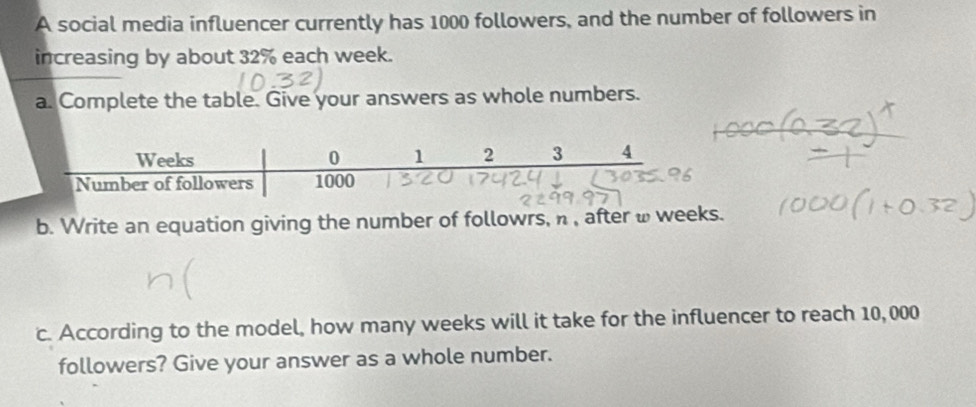 A social media influencer currently has 1000 followers, and the number of followers in 
increasing by about 32% each week. 
a. Complete the table. Give your answers as whole numbers. 
b. Write an equation giving the number of followrs, n , after ω weeks. 
c. According to the model, how many weeks will it take for the influencer to reach 10, 000
followers? Give your answer as a whole number.