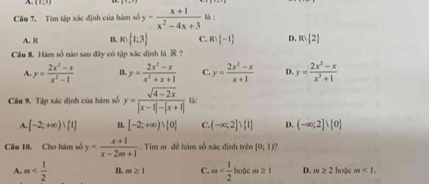 A. (1,3) D. (1,3) |+| 
Câu 7. Tìm tập xác định của hàm số y= (x+1)/x^2-4x+3  là :
A. R B. R: 1;3 C. R∪  -1 D. R∪  2
Câu 8. Hàm số nào sau đây có tập xác định là R ?
A. y= (2x^2-x)/x^2-1  B. y= (2x^2-x)/x^2+x+1  C. y= (2x^2-x)/x+1  D. y= (2x^2-x)/x^3+1 
Câu 9. Tập xác định của hàm số y= (sqrt(4-2x))/|x-1|-|x+1|  là:
A. [-2;+∈fty ) 1 B. [-2;+∈fty )vee  0 C. (-∈fty ;2]vee  1 D. (-∈fty ;2]vee  0
Câu 10. Cho hàm số y= (x+1)/x-2m+1 . Tìm m để hàm số xác định trên [0;1) ?
A. m B. m≥ 1 C. m D. m≥ 2 hoặc m<1</tex>.