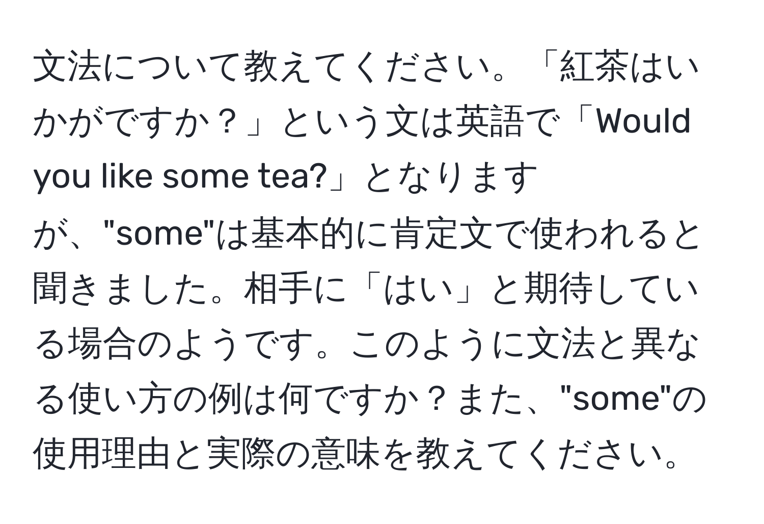 文法について教えてください。「紅茶はいかがですか？」という文は英語で「Would you like some tea?」となりますが、"some"は基本的に肯定文で使われると聞きました。相手に「はい」と期待している場合のようです。このように文法と異なる使い方の例は何ですか？また、"some"の使用理由と実際の意味を教えてください。