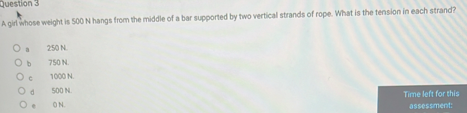 A girl whose weight is 500 N hangs from the middle of a bar supported by two vertical strands of rope. What is the tension in each strand?
a 250 N.
b 750 N.
C 1000 N.
d 500 N.
Time left for this
e 0 N.
assessment: