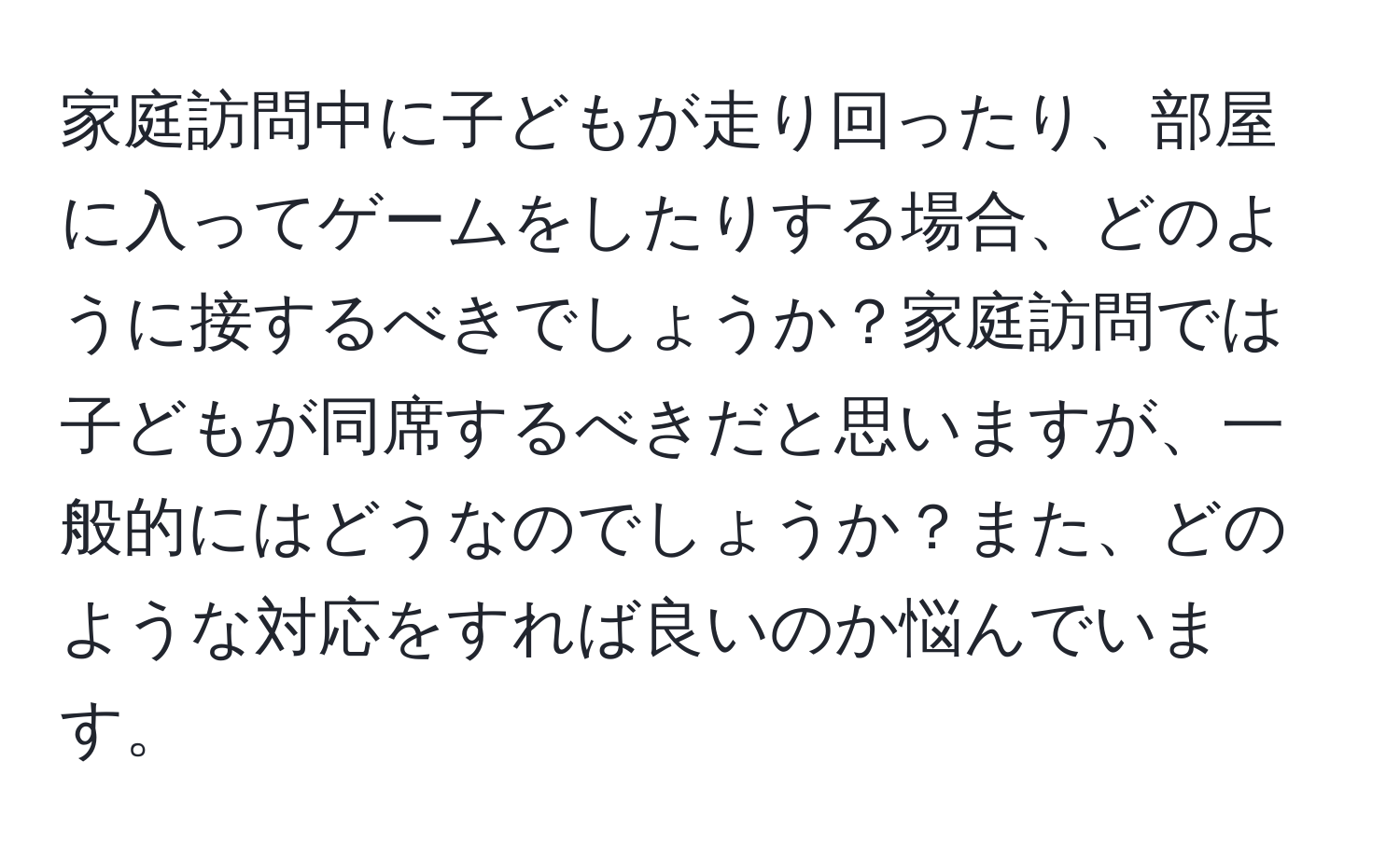 家庭訪問中に子どもが走り回ったり、部屋に入ってゲームをしたりする場合、どのように接するべきでしょうか？家庭訪問では子どもが同席するべきだと思いますが、一般的にはどうなのでしょうか？また、どのような対応をすれば良いのか悩んでいます。