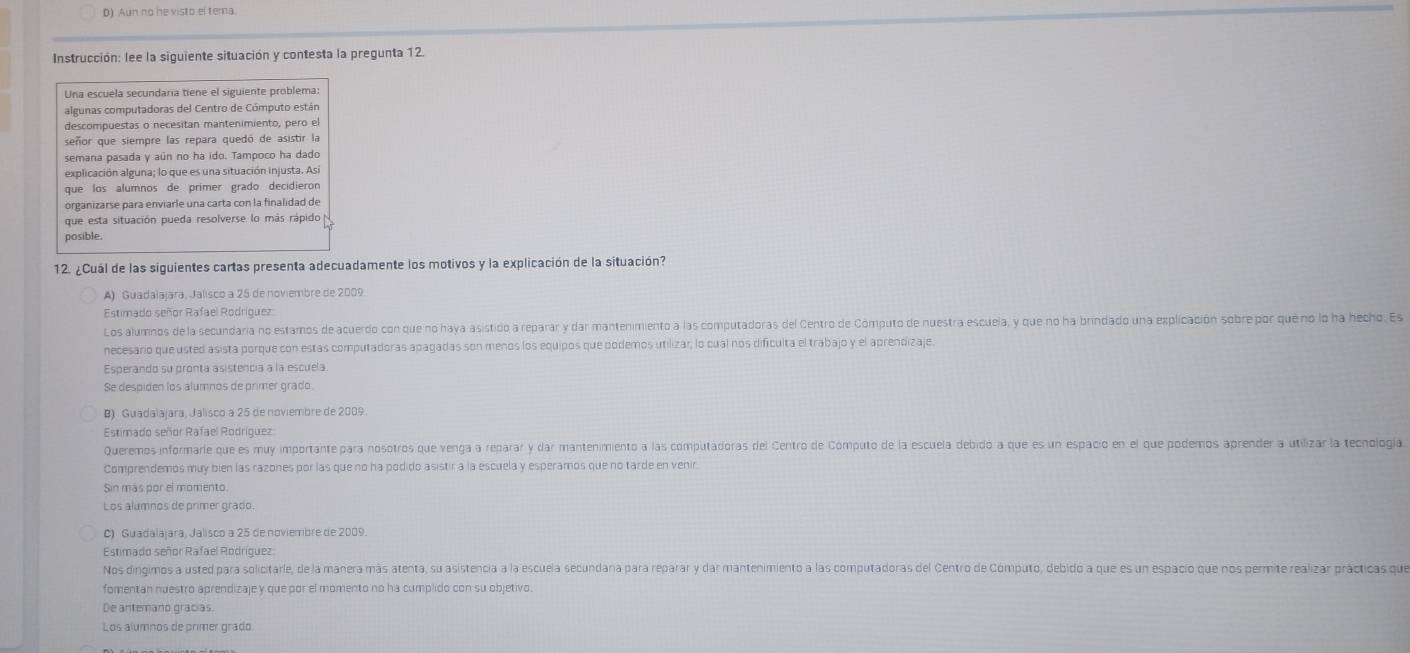 D) Aun no he visto el tema.
Instrucción: lee la siguiente situación y contesta la pregunta 12.
Una escuela secundaría tiene el siguiente problema:
algunas computadoras del Centro de Cómputo están
descompuestas o necesitan mantenimiento, pero el
señor que siempre las repara quedó de asistir la
semana pasada y aún no ha ido. Tampoco ha dado
explicación alguna; lo que es una situación injusta. Asi
que los alumnos de primer grado decidieron
organizarse para enviarle una carta con la finalidad de
que esta situación pueda resolverse lo más rápido 
posible.
12. ¿Cuál de las siguientes cartas presenta adecuadamente los motivos y la explicación de la situación?
A) Guadalajara, Jalisco a 25 de noviembre de 2009.
Estimado señor Rafael Rodríguez:
Los alumnos de la secundaria no estamos de acuerdo con que no haya asistido a reparar y dar mantenimiento a las computadoras del Centro de Cómputo de nuestra escuela, y que no ha brindado una explicación sobre por que no lo ha hecho. Es
necesaro que usted asista porque con estas computadoras apagadas son menos los equipos que podemos utilizar, lo cual nos dificulta el trabajo y el aprendizaje.
Esperando su pronta asistencia a la escuela.
Se despiden los alumnos de primer grado
B) Guadalajara, Jalisco a 25 de noviembre de 2009.
Estimado señor Rafael Rodríguez
Queremos informarie que es muy importante para nosotros que venga a reparar y dar mantenimiento a las computadoras del Centro de Cómputo de la escuela debido a que es un espacio en el que podemos aprender a utilizar la tecnología.
Comprendemos muy bien las razones por las que no ha podido asistir a la escuela y esperamos que no tarde en venir.
Sin más por el momento.
Los alumnos de primer grado.
C) Guadalajara, Jalisco a 25 de noviembre de 2009.
Estimado señor Rafael Rodríguez
Nos dingimos a usted para solicitarle, de la manera más atenta, su asistencia a la escuela secundana para reparar y dar mantenimiento a las computadoras del Centro de Cómputo, debido a que es un espacio que nos permite realizar prácticas que
fomentan nuestro aprendizaje y que por el momento no ha cumplido con su objetivo.
De antemano gracias.
Los alumnos de primer grado