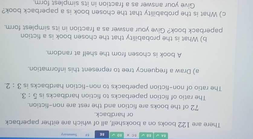 BA V δB 5C × δD δE 5 F Summary 
There are 122 books on a bookshelf, all of which are either paperback 
or hardback.
72 of the books are fiction and the rest are non-fiction. 
The ratio of fiction paperbacks to fiction hardbacks is 5:3. 
The ratio of non-fiction paperbacks to non-fiction hardbacks is 3:2. 
a) Draw a frequency tree to represent this information. 
A book is chosen from the shelf at random. 
b) What is the probability that the chosen book is a fiction 
paperback book? Give your answer as a fraction in its simplest form. 
c) What is the probability that the chosen book is a paperback book? 
Give your answer as a fraction in its simplest form.