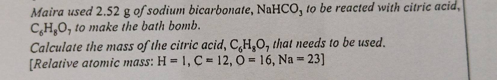 Maira used 2.52 g of sodium bicarbonate, NaHCO_3 to be reacted with citric acid,
C_6H_8O_7 to make the bath bomb. 
Calculate the mass of the citric acid, C_6H_8O_7 that needs to be used. 
[Relative atomic mass: H=1, C=12, O=16, Na=23]