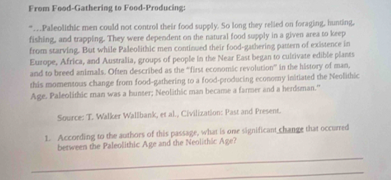 From Food-Gathering to Food-Producing: 
“…Paleolithic men could not control their food supply. So long they relied on foraging, hunting, 
fishing, and trapping. They were dependent on the natural food supply in a given area to keep 
from starving. But while Paleolithic men continued their food-gathering pattern of existence in 
Europe, Africa, and Australia, groups of people in the Near East began to cultivate edible plants 
and to breed animals. Often described as the “first economic revolution” in the history of man, 
this momentous change from food-gathering to a food-producing economy initiated the Neolithic 
Age. Paleolithic man was a hunter; Neolithic man became a farmer and a herdsman." 
Source: T. Walker Wallbank, et al., Civilization: Past and Present. 
1. According to the authors of this passage, what is one significant change that occurred 
between the Paleolithic Age and the Neolithic Age? 
_ 
_