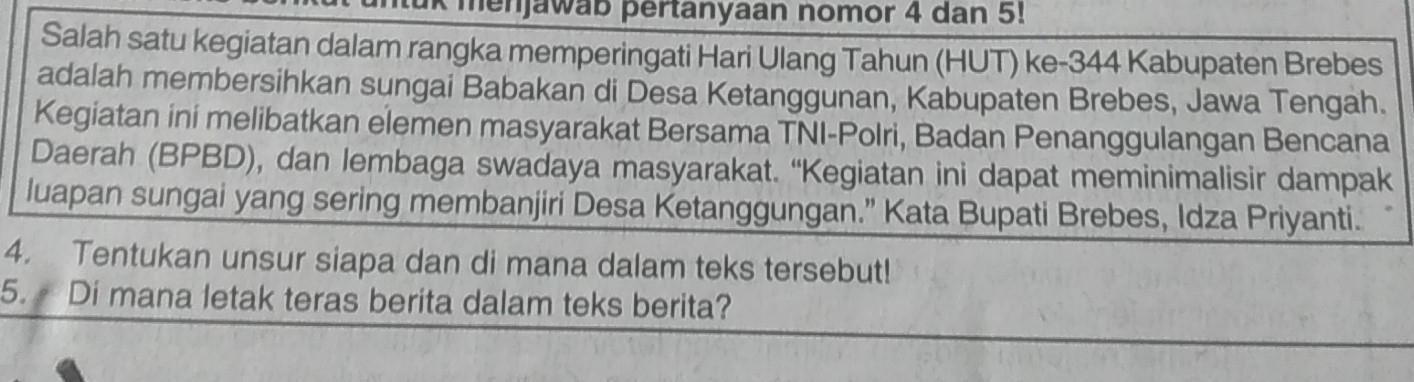 menjawab pertanyaan nomor 4 dan 5! 
Salah satu kegiatan dalam rangka memperingati Hari Ulang Tahun (HUT) ke- 344 Kabupaten Brebes 
adalah membersihkan sungai Babakan di Desa Ketanggunan, Kabupaten Brebes, Jawa Tengah. 
Kegiatan ini melibatkan elemen masyarakat Bersama TNI-Polri, Badan Penanggulangan Bencana 
Daerah (BPBD), dan lembaga swadaya masyarakat. “Kegiatan ini dapat meminimalisir dampak 
luapan sungai yang sering membanjiri Desa Ketanggungan.” Kata Bupati Brebes, Idza Priyanti. 
4. Tentukan unsur siapa dan di mana dalam teks tersebut! 
5. Di mana letak teras berita dalam teks berita?