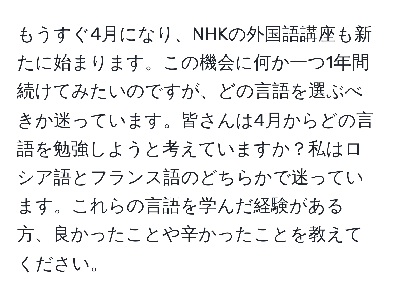 もうすぐ4月になり、NHKの外国語講座も新たに始まります。この機会に何か一つ1年間続けてみたいのですが、どの言語を選ぶべきか迷っています。皆さんは4月からどの言語を勉強しようと考えていますか？私はロシア語とフランス語のどちらかで迷っています。これらの言語を学んだ経験がある方、良かったことや辛かったことを教えてください。