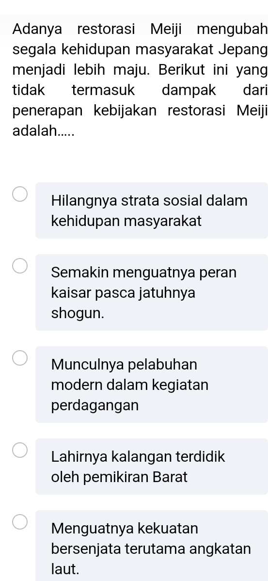 Adanya restorasi Meiji mengubah
segala kehidupan masyarakat Jepang
menjadi lebih maju. Berikut ini yang
tidak termasuk dampak dari
penerapan kebijakan restorasi Meiji
adalah.....
Hilangnya strata sosial dalam
kehidupan masyarakat
Semakin menguatnya peran
kaisar pasca jatuhnya
shogun.
Munculnya pelabuhan
modern dalam kegiatan
perdagangan
Lahirnya kalangan terdidik
oleh pemikiran Barat
Menguatnya kekuatan
bersenjata terutama angkatan
laut.