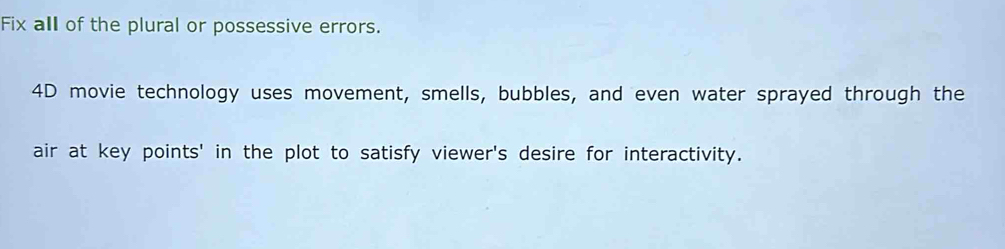 Fix all of the plural or possessive errors. 
4D movie technology uses movement, smells, bubbles, and even water sprayed through the 
air at key points' in the plot to satisfy viewer's desire for interactivity.