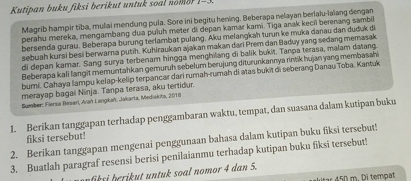 Kutipan buku fiksi berikut untuk soal nomor 1-3. 
Magrib hampir tiba, mulai mendung pula. Sore ini begitu hening. Beberapa nelayan berlalu-lalang dengan 
perahu mereka, mengambang dua puluh meter di depan kamar kami. Tiga anak kecil berenang sambil 
bersenda gurau. Beberapa burung terlambat pulang. Aku melangkah turun ke muka danau dan duduk di 
sebuah kursi besi berwarna putih. Kuhiraukan ajakan makan dari Prem dan Baduy yang sedang memasak 
di depan kamar. Sang surya terbenam hingga menghilang di balik bukit. Tanpa terasa, malam datang. 
Beberapa kali langit memuntahkan gemuruh sebelum berujung diturunkannya rintik hujan yang membasahi 
bumi. Cahaya lampu kelap-kelip terpancar dari rumah-rumah di atas bukit di seberang Danau Toba. Kantuk 
merayap bagai Ninja. Tanpa terasa, aku tertidur. 
Sumber: Fiersa Besari, Arah Langkah, Jakarta, Mediakita, 2018 
1. Berikan tanggapan terhadap penggambaran waktu, tempat, dan suasana dalam kutipan buku 
fiksi tersebut! 
2. Berikan tanggapan mengenai penggunaan bahasa dalam kutipan buku fiksi tersebut! 
3. Buatlah paragraf resensi berisi penilaianmu terhadap kutipan buku fiksi tersebut! 
n iksi h eri ut untuk soal nomor 4 dan 5. 
1 450 m. Di tempat