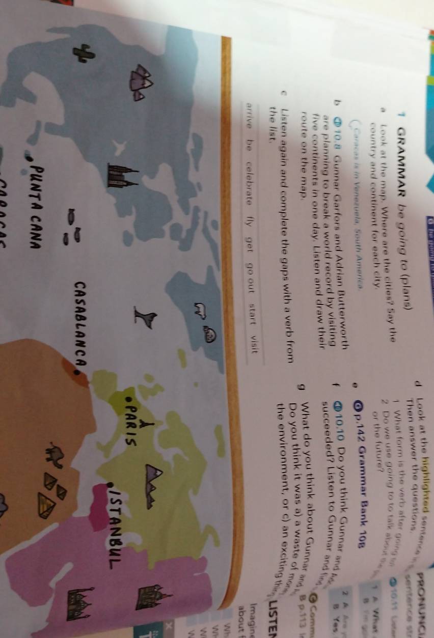 Look at the highlighted sentence PRONUNCI 
1 GRAMMAR be going to (plans) Then answer the questions. sentér e s 
a Look at the map. Where are the cities? Say the 
1 What form is the verb after going L 10:11 Lister 
2 Do we use going to to talk about the s 1 A What 
country and continent for each city. 
or the future? 
e p.142 Grammar Bank 108
( Caracas is in Venezuela, South America. 
B Y m ga 
z A Aro y 
b ③ 10.8 Gunnar Garfors and Adrian Butterworth 10.10 Do you think Gunnar and B Yes 
are planning to break a world record by visiting f 
five continents in one day. Listen and draw their succeeded? Listen to Gunnar and fin 
Comm 
g What do you think about Gunnar and 
route on the map. B p.113 l 
c Listen again and complete the gaps with a verb from Do you think it was a) a waste of moe. 
the environment, or c) an exciting th 
the list. LISTEN 
arrive be celebrate fly get go out start visit Imagine about f 
Wh 
W 
WN 
W 
PARIS 
ISTANBUL 
CASABLANCA 
lefe 
PUNTA CANA