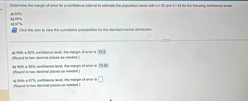 Determine the margin of error for a confidence interval to estimate the population mean with n=32 and sigma =45 for the following confidence levels.
a) 93%
b) 95%
c) 97%
Click the icon to view the cumulative probabilities for the standard normal distribution.
a) With a 93% confidence level, the margin of error is 14.4
(Round to two decimal places as needed.)
b) With a 95% confidence level, the margin of error is 15.59.
(Round to two decimal places as needed.)
c) With a 97% confidence level, the margin of error is □. 
(Round to two decimal places as needed.)