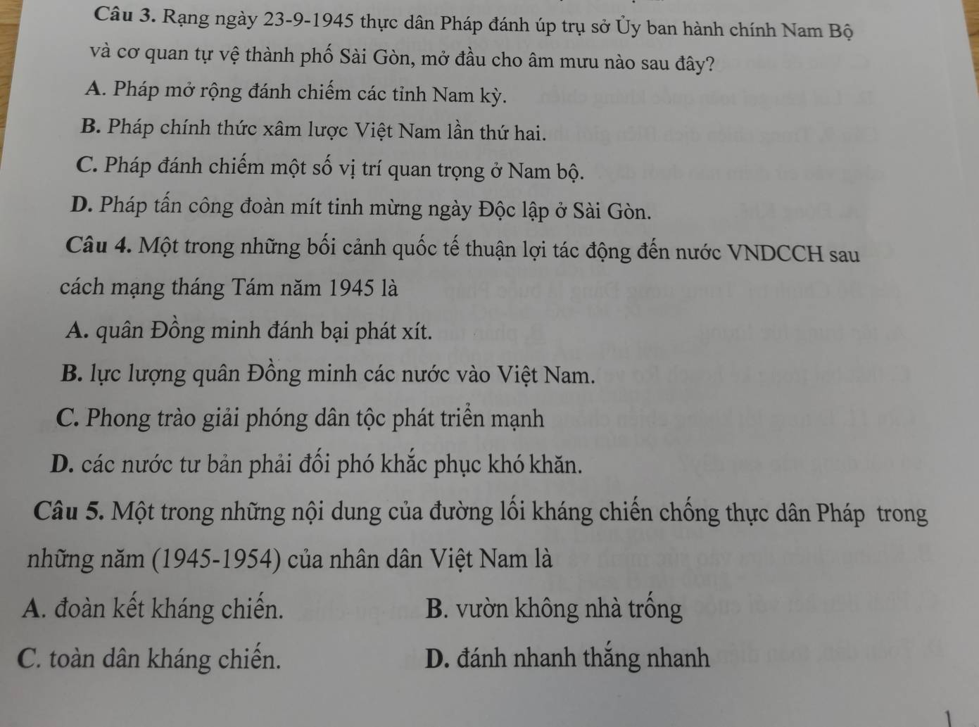 Rạng ngày 23-9-1945 thực dân Pháp đánh úp trụ sở Ủy ban hành chính Nam Bộ
và cơ quan tự vệ thành phố Sài Gòn, mở đầu cho âm mưu nào sau đây?
A. Pháp mở rộng đánh chiếm các tỉnh Nam kỳ.
B. Pháp chính thức xâm lược Việt Nam lần thứ hai.
C. Pháp đánh chiếm một số vị trí quan trọng ở Nam bộ.
D. Pháp tấn công đoàn mít tinh mừng ngày Độc lập ở Sài Gòn.
Câu 4. Một trong những bối cảnh quốc tế thuận lợi tác động đến nước VNDCCH sau
cách mạng tháng Tám năm 1945 là
A. quân Đồng minh đánh bại phát xít.
B. lực lượng quân Đồng minh các nước vào Việt Nam.
C. Phong trào giải phóng dân tộc phát triển mạnh
D. các nước tư bản phải đối phó khắc phục khó khăn.
Câu 5. Một trong những nội dung của đường lối kháng chiến chống thực dân Pháp trong
những năm (1945-1954) của nhân dân Việt Nam là
A. đoàn kết kháng chiến. B. vườn không nhà trống
C. toàn dân kháng chiến. D. đánh nhanh thắng nhanh