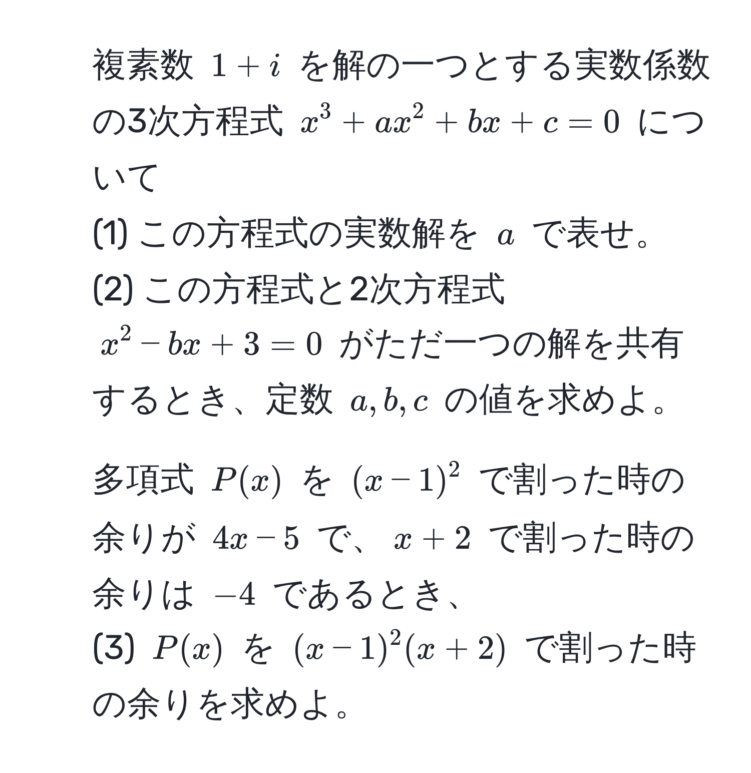 複素数 (1+i) を解の一つとする実数係数の3次方程式 (x^3 + ax^2 + bx + c = 0) について  
(1) この方程式の実数解を (a) で表せ。  
(2) この方程式と2次方程式 (x^2 - bx + 3 = 0) がただ一つの解を共有するとき、定数 (a, b, c) の値を求めよ。  

2. 多項式 (P(x)) を ( (x-1)^2 ) で割った時の余りが (4x-5) で、(x+2) で割った時の余りは (-4) であるとき、  
(3) (P(x)) を ( (x-1)^2(x+2) ) で割った時の余りを求めよ。