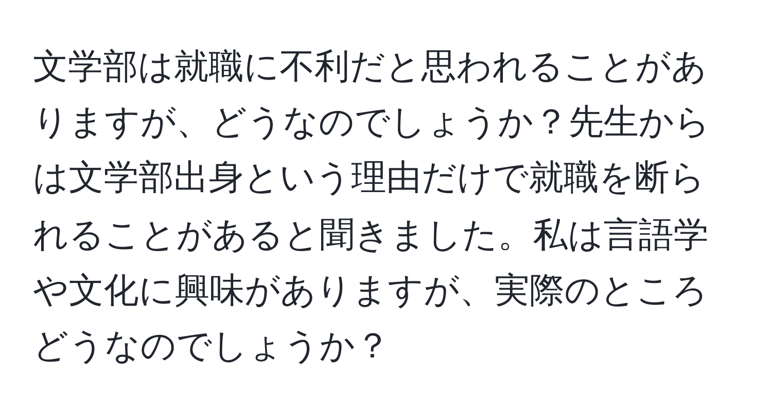 文学部は就職に不利だと思われることがありますが、どうなのでしょうか？先生からは文学部出身という理由だけで就職を断られることがあると聞きました。私は言語学や文化に興味がありますが、実際のところどうなのでしょうか？