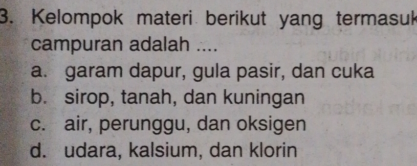 Kelompok materi berikut yang termasuk
campuran adalah ....
a. garam dapur, gula pasir, dan cuka
b. sirop, tanah, dan kuningan
c. air, perunggu, dan oksigen
d. udara, kalsium, dan klorin