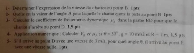 Determiner l'expression de la vitesse du chariot au point B. 1pts 
2- Quelle est la valeur de l'angle θ pour laquelle le chariot quitte la piste au point B 1pts 
3- Calculer le coefficient de frottements dynamique mu _2 dans la partie BD pour que le 
chariot s'arrête au point D. 1,5 pts 
4- Application numérique : Calculer V_n et mu _j S1 θ =30°, g=10m/s2 et R=1m , 1.5 pts 
5- S il arrive au point D avec une vitesse de 3 m/s, pour quel angle θ, il arrive au point E
avec une vitesse nulle. 1pts