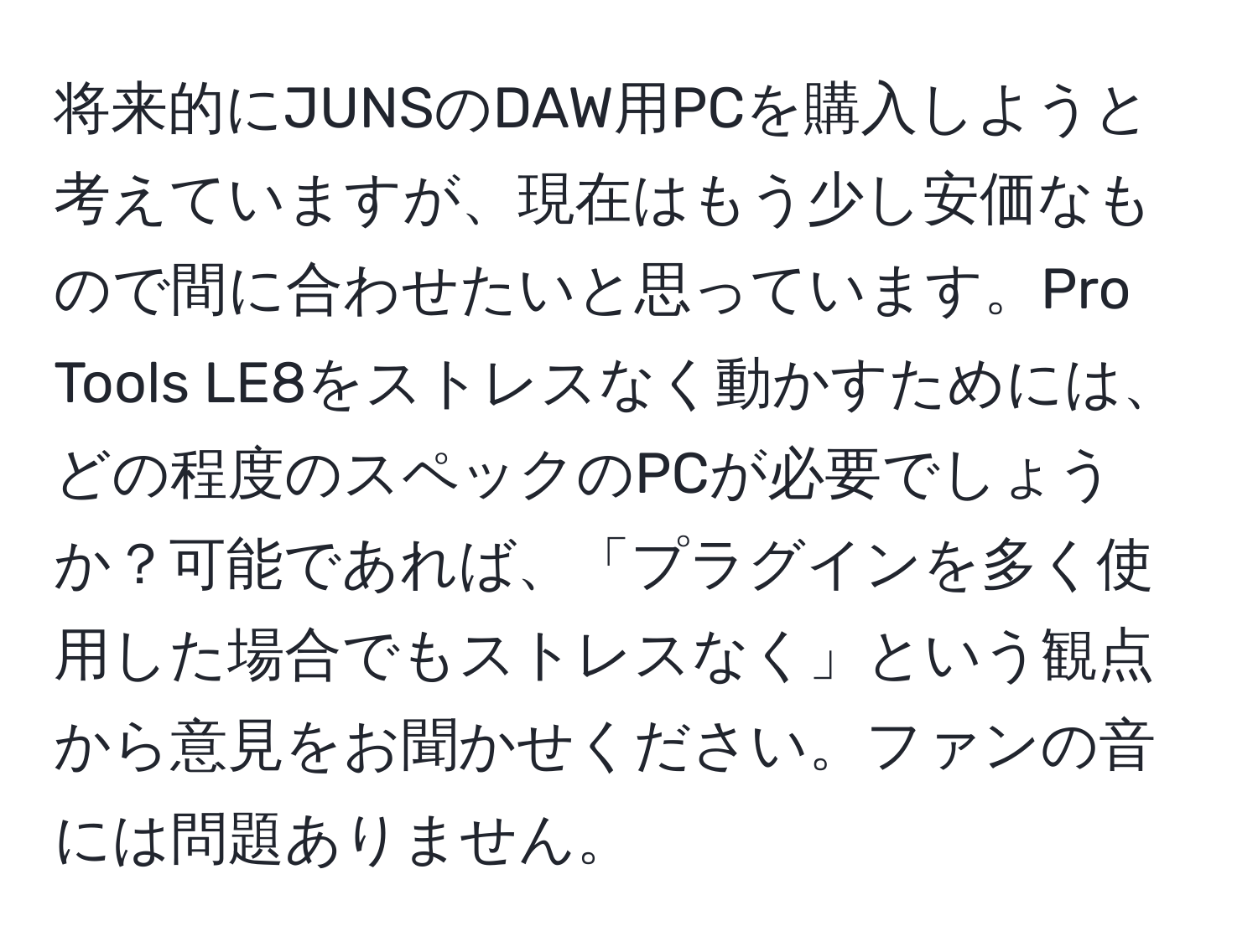 将来的にJUNSのDAW用PCを購入しようと考えていますが、現在はもう少し安価なもので間に合わせたいと思っています。Pro Tools LE8をストレスなく動かすためには、どの程度のスペックのPCが必要でしょうか？可能であれば、「プラグインを多く使用した場合でもストレスなく」という観点から意見をお聞かせください。ファンの音には問題ありません。