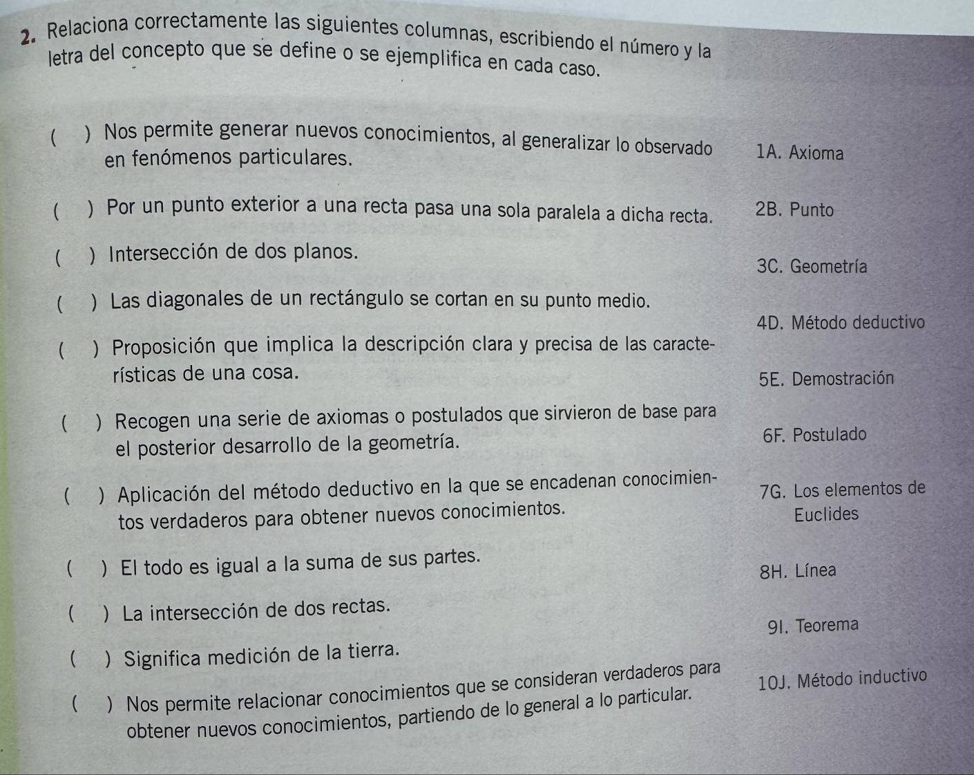 Relaciona correctamente las siguientes columnas, escribiendo el número y la
letra del concepto que se define o se ejemplifica en cada caso.
( ) Nos permite generar nuevos conocimientos, al generalizar lo observado 1A. Axioma
en fenómenos particulares.
 ) Por un punto exterior a una recta pasa una sola paralela a dicha recta. 2B. Punto
 ) Intersección de dos planos.
3C. Geometría
( ) Las diagonales de un rectángulo se cortan en su punto medio.
4D. Método deductivo
( ) Proposición que implica la descripción clara y precisa de las caracte-
rísticas de una cosa.
5E. Demostración
( )Recogen una serie de axiomas o postulados que sirvieron de base para
el posterior desarrollo de la geometría.
6F. Postulado
 ) Aplicación del método deductivo en la que se encadenan conocimien-
7G. Los elementos de
tos verdaderos para obtener nuevos conocimientos.
Euclides
 )El todo es igual a la suma de sus partes.
8H. Línea
 )La intersección de dos rectas.
91. Teorema
( ) Significa medición de la tierra.
  Nos permite relacionar conocimientos que se consideran verdaderos para
obtener nuevos conocimientos, partiendo de lo general a lo particular. 10J. Método inductivo