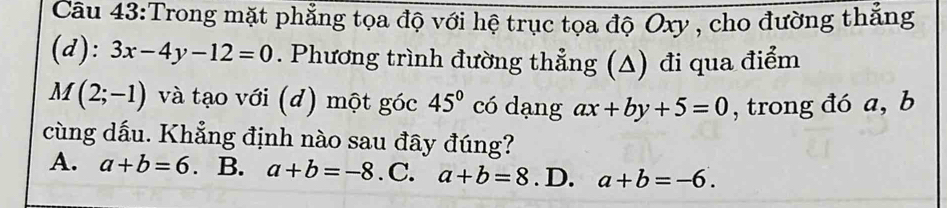 Trong mặt phẳng tọa độ với hệ trục tọa độ Oxy , cho đường thắng
(d): 3x-4y-12=0. Phương trình đường thẳng (Δ) đi qua điểm
M(2;-1) và tạo với (d) một góc 45° có dạng ax+by+5=0 , trong đó a, b
cùng dấu. Khẳng định nào sau đây đúng?
A. a+b=6 B. a+b=-8. C. a+b=8. D. a+b=-6.