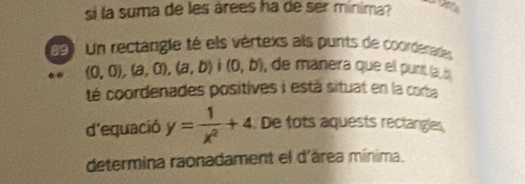 si la suma de les árees ha de ser mínima? an 
69) Un rectangle té els vértexs als punts de coorderades
(0,0),(a,0), (a,b) (0,b) , de manera que ell punt la 
té coordenades positives i está situat en la corta 
d'equació y= 1/x^2 +4. De tots aquests rectanges 
determina raonadament el d'área mínima.