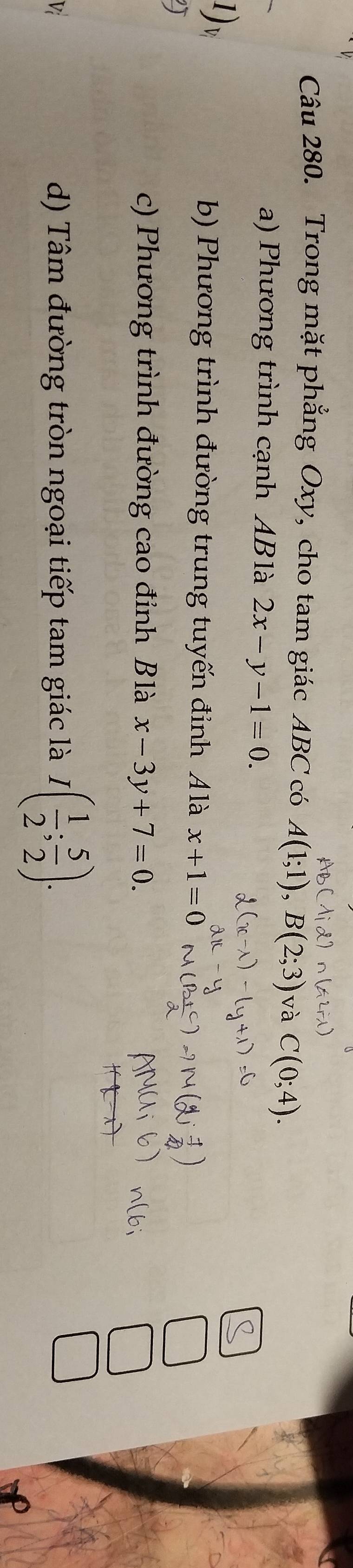 Trong mặt phẳng Oxy, cho tam giác ABC có A(1;1), B(2;3) và C(0;4).
a) Phương trình cạnh ABlà 2x-y-1=0. 
1 D
b) Phương trình đường trung tuyến đỉnh Álà x+1=0
c) Phương trình đường cao đỉnh Blà x-3y+7=0. 
Vi d) Tâm đường tròn ngoại tiếp tam giác là I( 1/2 ; 5/2 ).